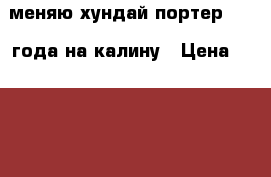 меняю хундай портер 2007 года на калину › Цена ­ 280 000 - Ростовская обл., Зверево г. Авто » Обмен   